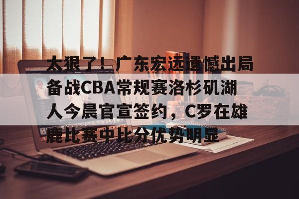九游娱乐APP-关于太狠了！广东宏远遗憾出局备战CBA常规赛洛杉矶湖人今晨官宣签约，C罗在雄鹿比赛中比分优势明显的信息